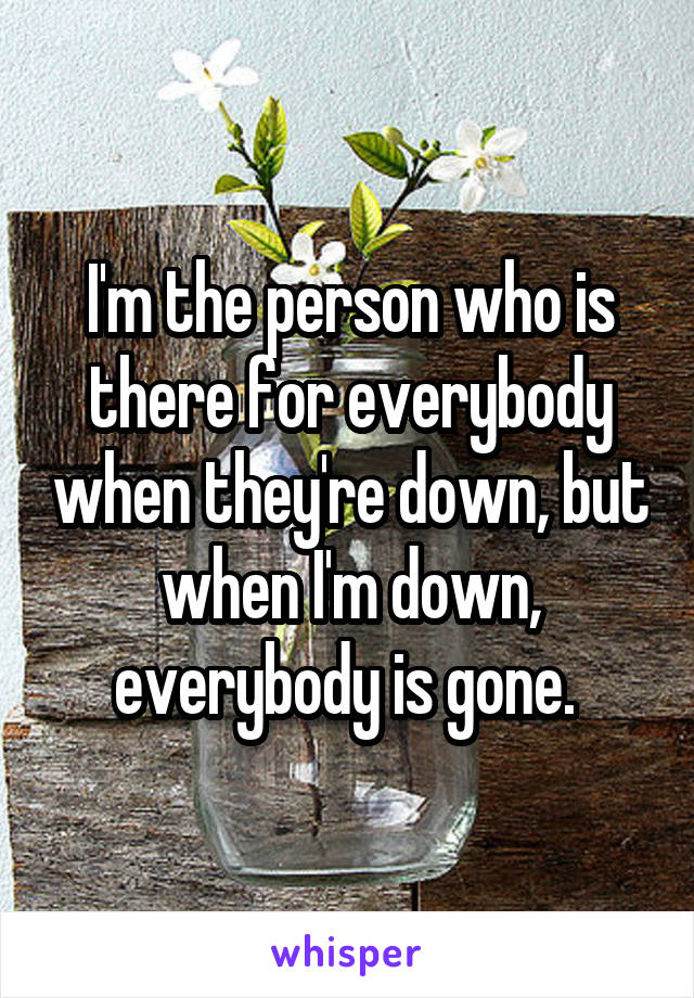 I'm the person who is there for everybody when they're down, but when I'm down, everybody is gone. 