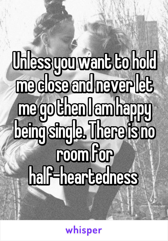 Unless you want to hold me close and never let me go then I am happy being single. There is no room for half-heartedness 