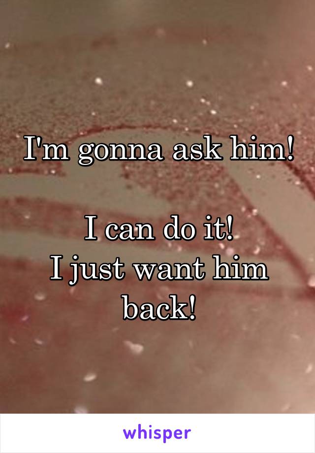 I'm gonna ask him! 
I can do it!
I just want him back!