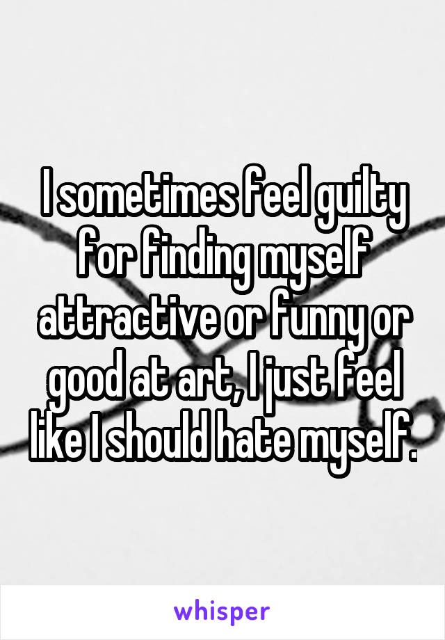 I sometimes feel guilty for finding myself attractive or funny or good at art, I just feel like I should hate myself.