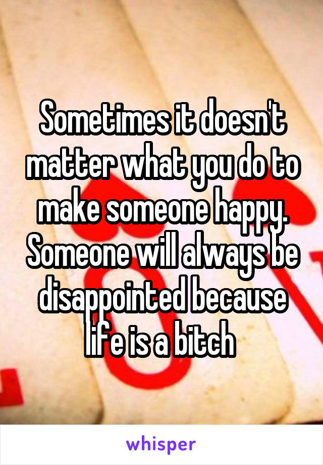 Sometimes it doesn't matter what you do to make someone happy. Someone will always be disappointed because life is a bitch 