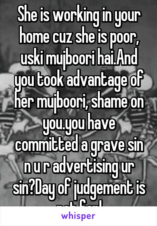 She is working in your home cuz she is poor, uski mujboori hai.And you took advantage of her mujboori, shame on you.you have committed a grave sin n u r advertising ur sin?Day of judgement is not far!