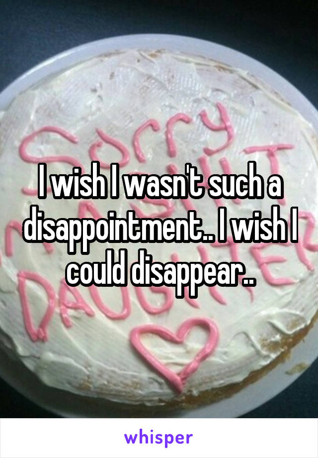 I wish I wasn't such a disappointment.. I wish I could disappear..