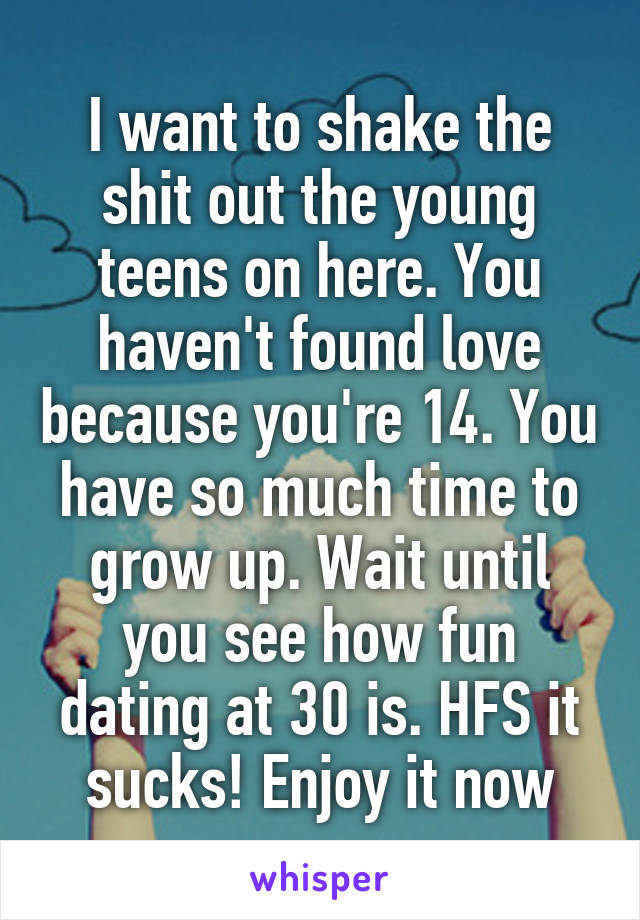 I want to shake the shit out the young teens on here. You haven't found love because you're 14. You have so much time to grow up. Wait until you see how fun dating at 30 is. HFS it sucks! Enjoy it now