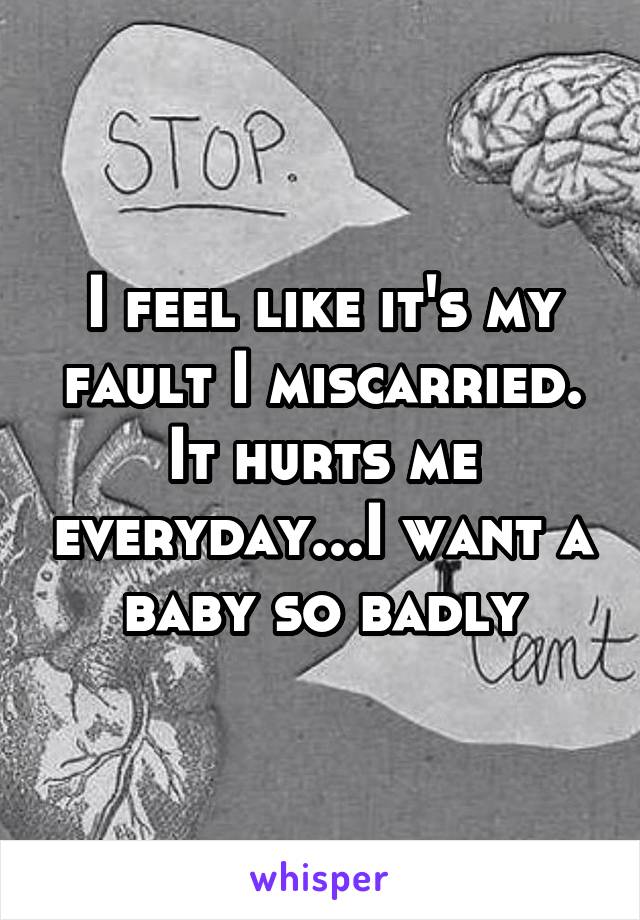 I feel like it's my fault I miscarried. It hurts me everyday...I want a baby so badly