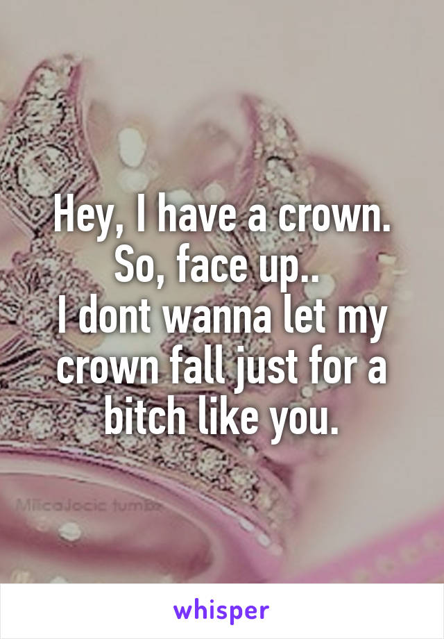 Hey, I have a crown.
So, face up.. 
I dont wanna let my crown fall just for a bitch like you.