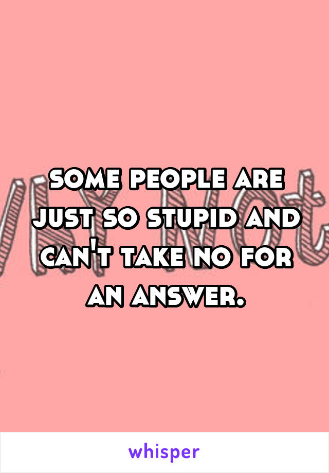 some people are just so stupid and can't take no for an answer.