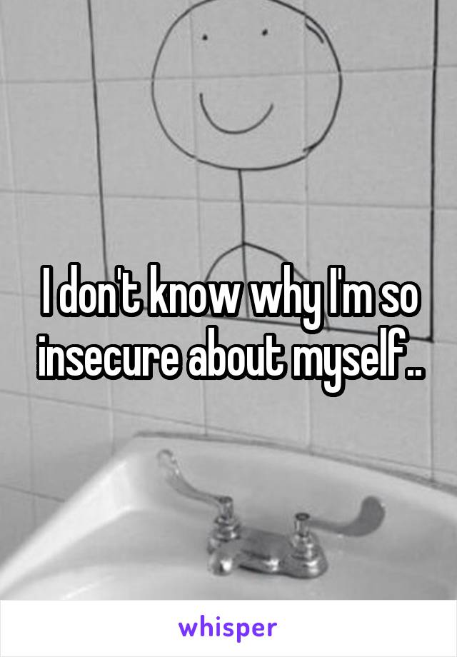 I don't know why I'm so insecure about myself..