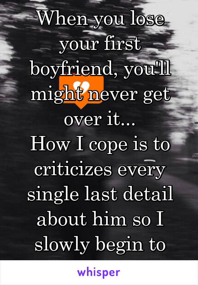 When you lose your first boyfriend, you'll might never get over it...
How I cope is to criticizes every single last detail about him so I slowly begin to hate him