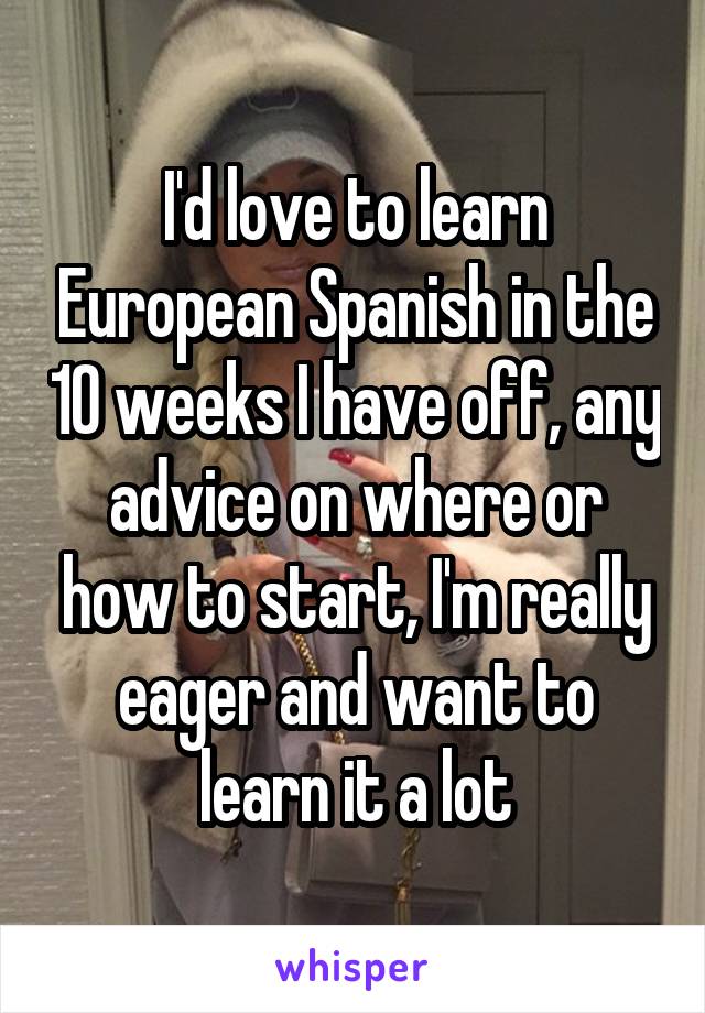 I'd love to learn European Spanish in the 10 weeks I have off, any advice on where or how to start, I'm really eager and want to learn it a lot