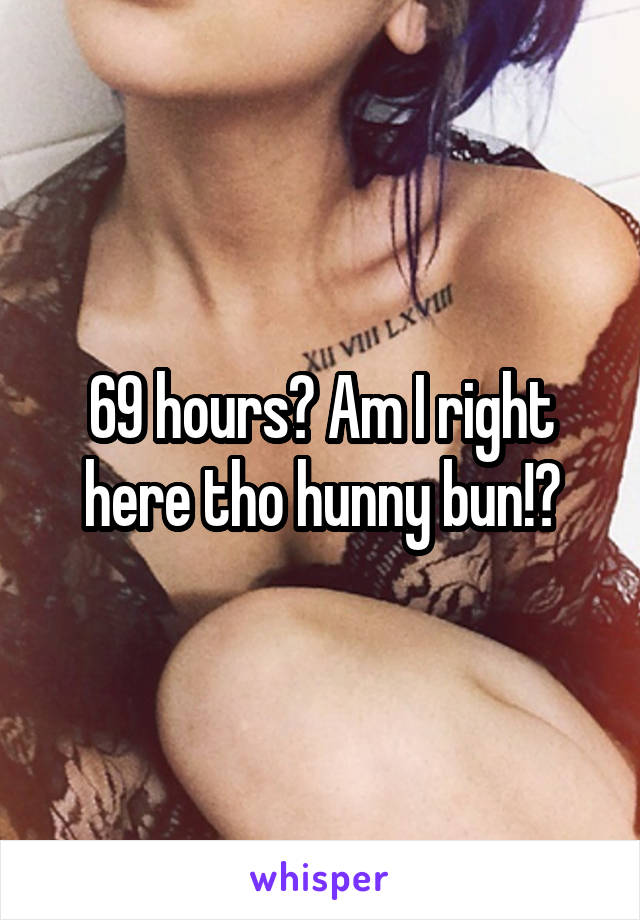 69 hours? Am I right here tho hunny bun!?