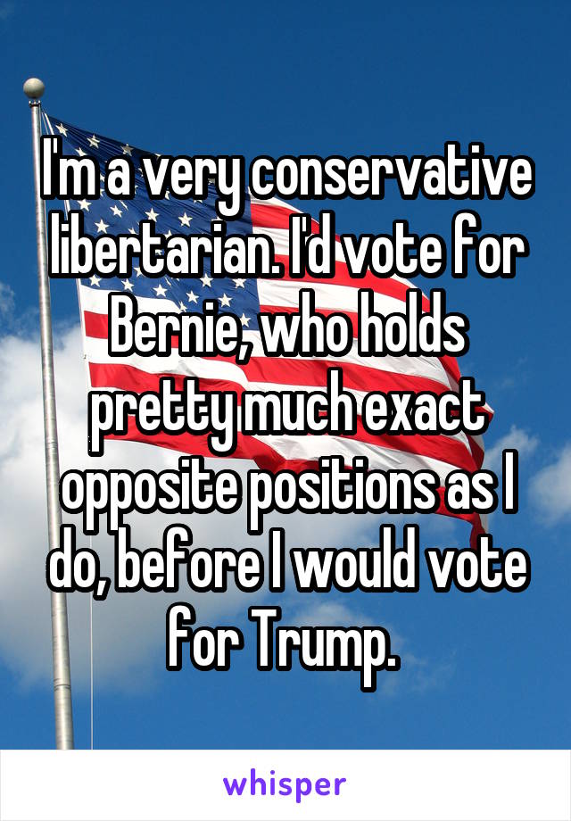 I'm a very conservative libertarian. I'd vote for Bernie, who holds pretty much exact opposite positions as I do, before I would vote for Trump. 