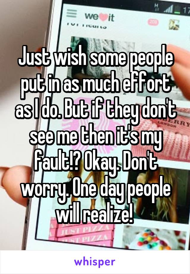 Just wish some people put in as much effort as I do. But if they don't see me then it's my fault!? Okay. Don't worry. One day people will realize! 