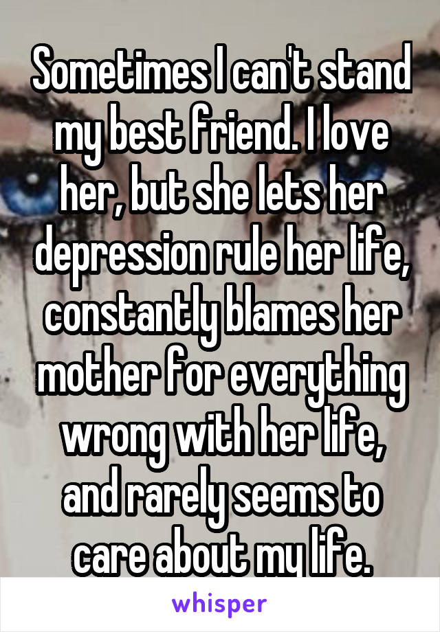 Sometimes I can't stand my best friend. I love her, but she lets her depression rule her life, constantly blames her mother for everything wrong with her life, and rarely seems to care about my life.