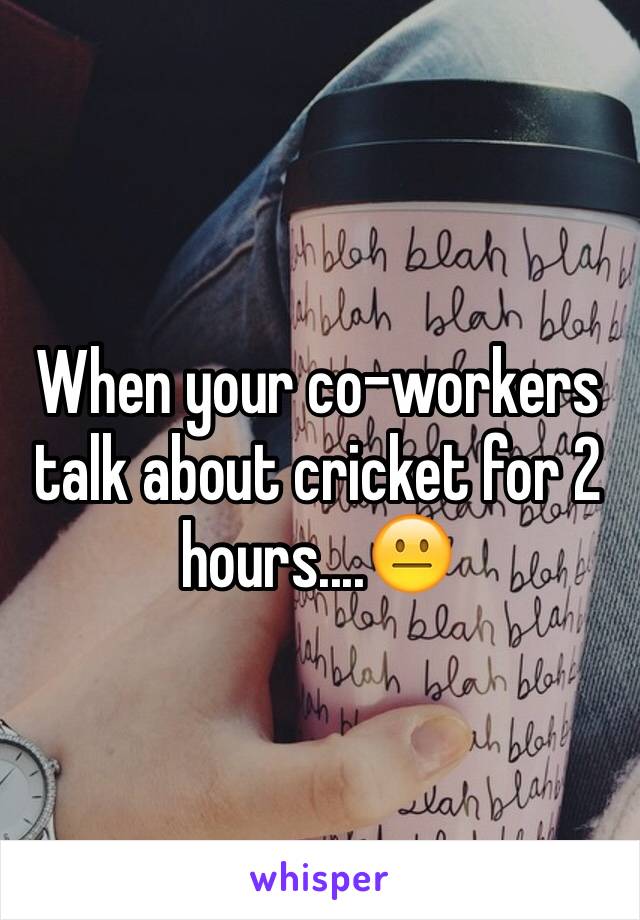 When your co-workers talk about cricket for 2 hours....😐