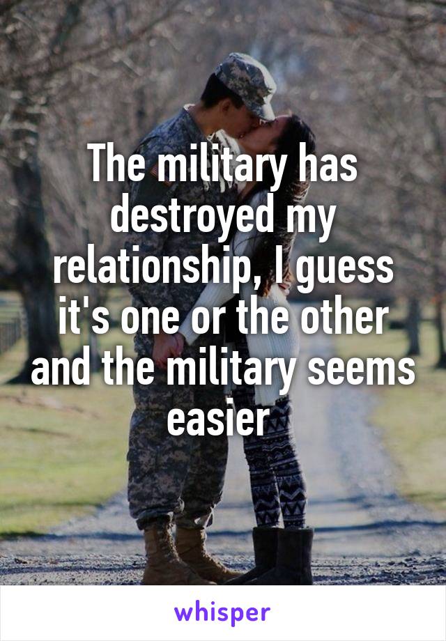 The military has destroyed my relationship, I guess it's one or the other and the military seems easier 
