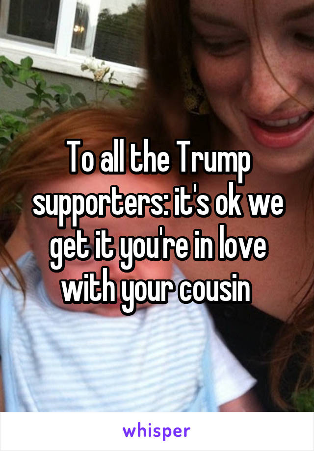 To all the Trump supporters: it's ok we get it you're in love with your cousin 