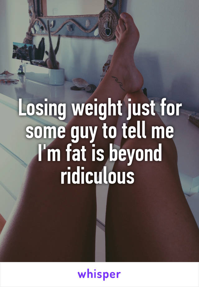 Losing weight just for some guy to tell me I'm fat is beyond ridiculous 