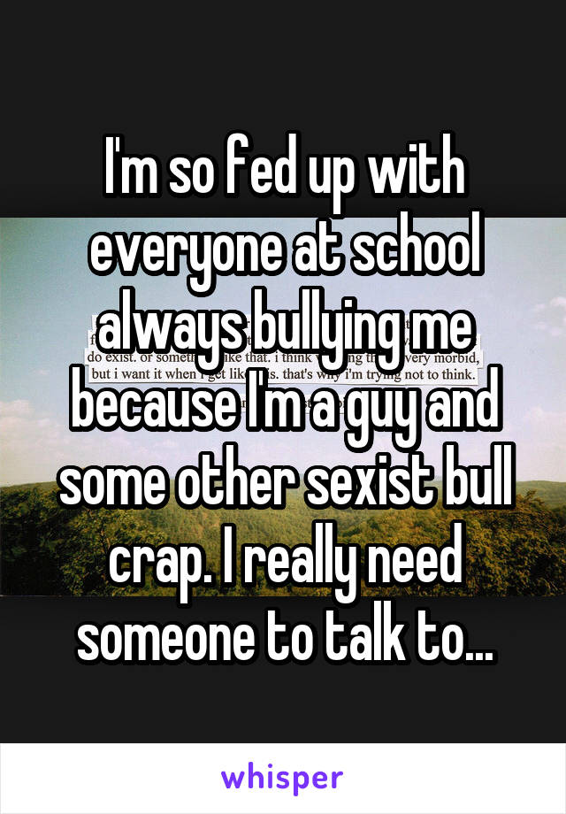 I'm so fed up with everyone at school always bullying me because I'm a guy and some other sexist bull crap. I really need someone to talk to...