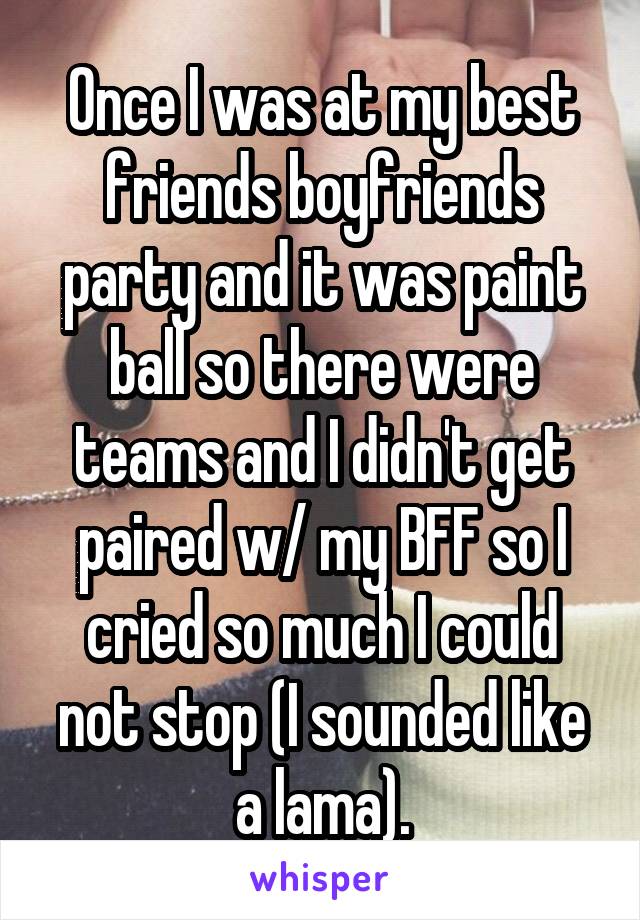 Once I was at my best friends boyfriends party and it was paint ball so there were teams and I didn't get paired w/ my BFF so I cried so much I could not stop (I sounded like a lama).