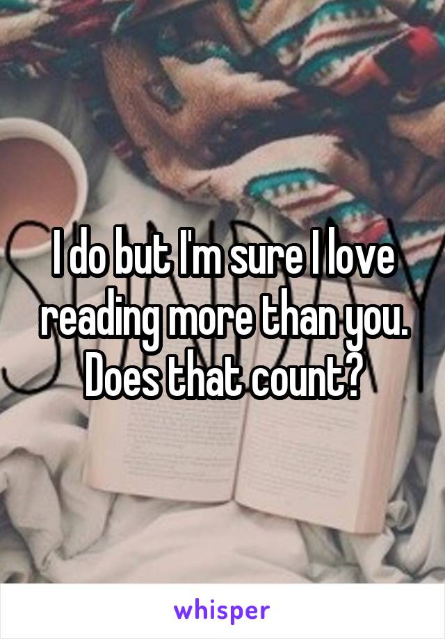 I do but I'm sure I love reading more than you. Does that count?