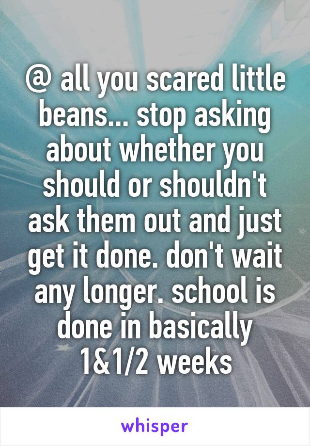 @ all you scared little beans... stop asking about whether you should or shouldn't ask them out and just get it done. don't wait any longer. school is done in basically 1&1/2 weeks