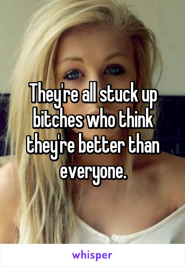 They're all stuck up bitches who think they're better than everyone.