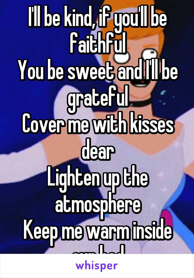 I'll be kind, if you'll be faithful
You be sweet and I'll be grateful
Cover me with kisses dear
Lighten up the atmosphere
Keep me warm inside our bed