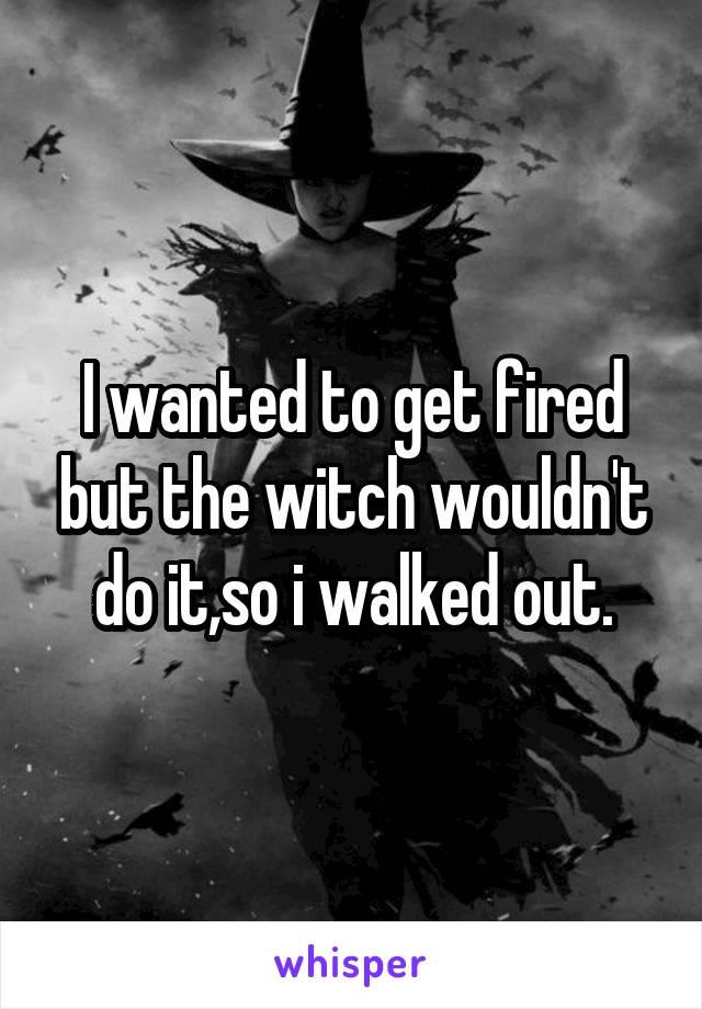 I wanted to get fired but the witch wouldn't do it,so i walked out.