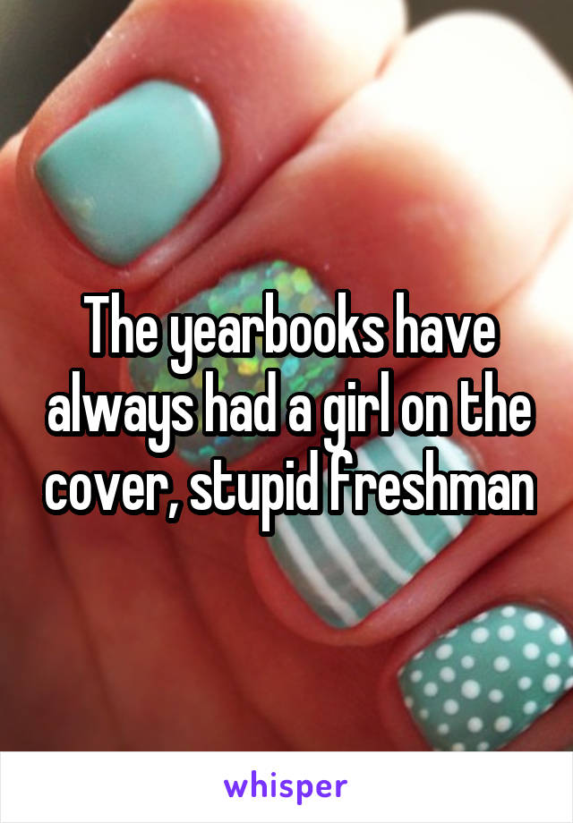 The yearbooks have always had a girl on the cover, stupid freshman