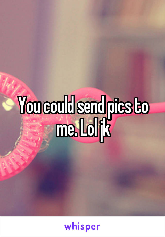 You could send pics to me. Lol jk