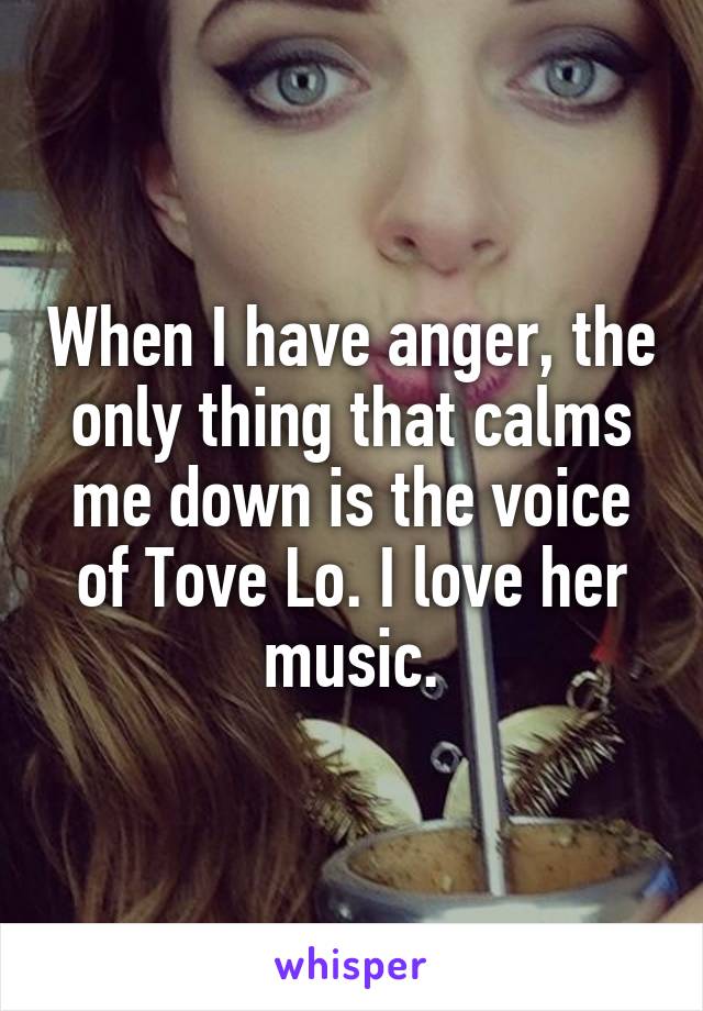 When I have anger, the only thing that calms me down is the voice of Tove Lo. I love her music.