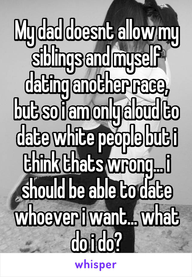 My dad doesnt allow my siblings and myself dating another race, but so i am only aloud to date white people but i think thats wrong... i should be able to date whoever i want... what do i do?