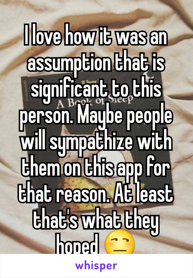 I love how it was an assumption that is significant to this person. Maybe people will sympathize with them on this app for that reason. At least that's what they hoped 😒