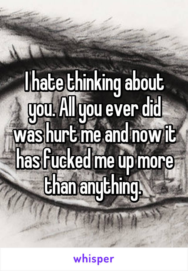 I hate thinking about you. All you ever did was hurt me and now it has fucked me up more than anything. 