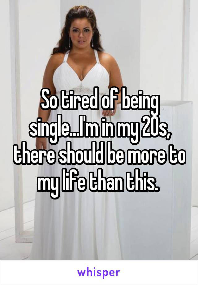 So tired of being single...I'm in my 20s, there should be more to my life than this. 