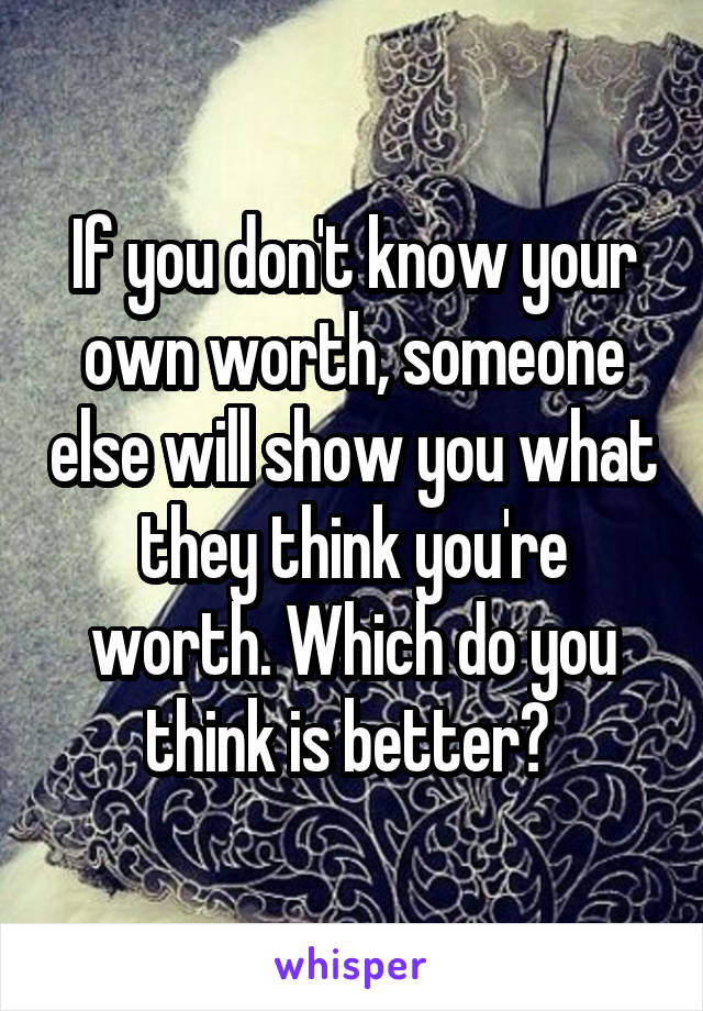 If you don't know your own worth, someone else will show you what they think you're worth. Which do you think is better? 