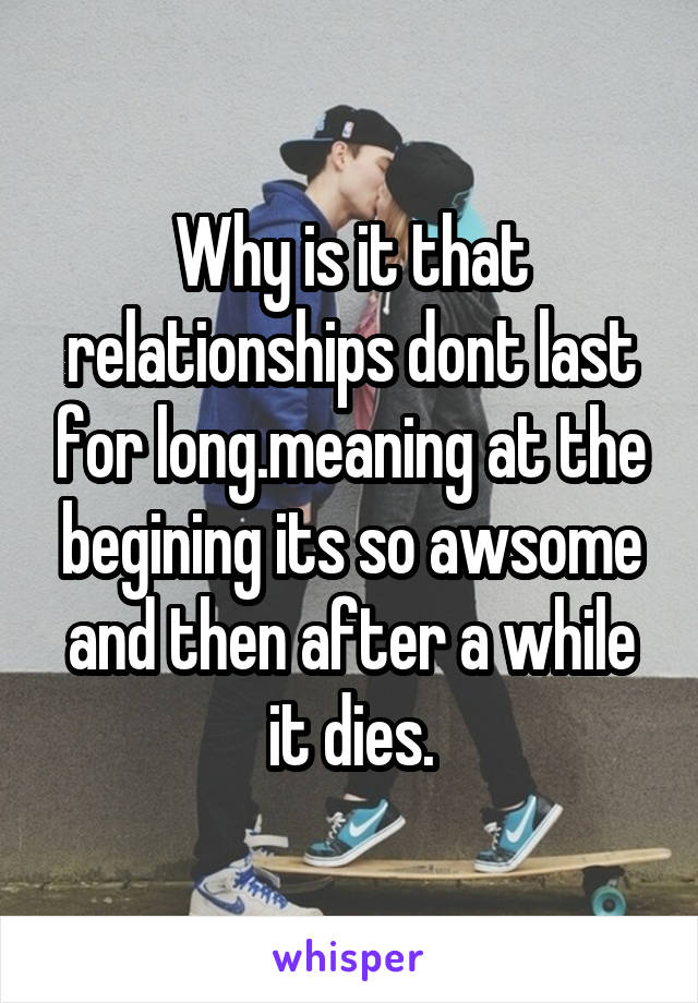 Why is it that relationships dont last for long.meaning at the begining its so awsome and then after a while it dies.