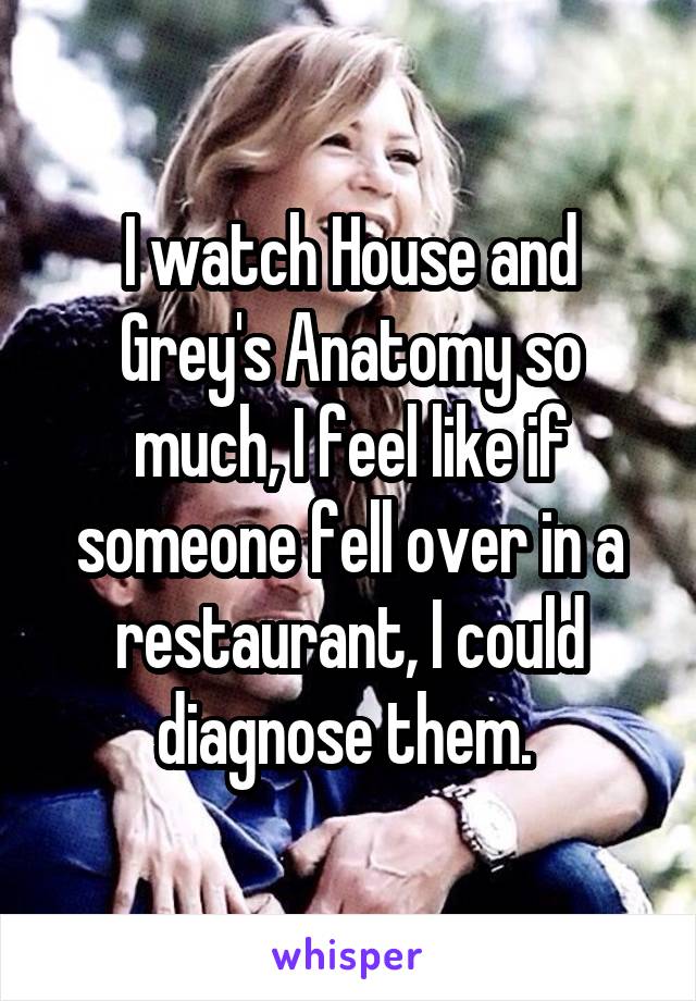 I watch House and Grey's Anatomy so much, I feel like if someone fell over in a restaurant, I could diagnose them. 