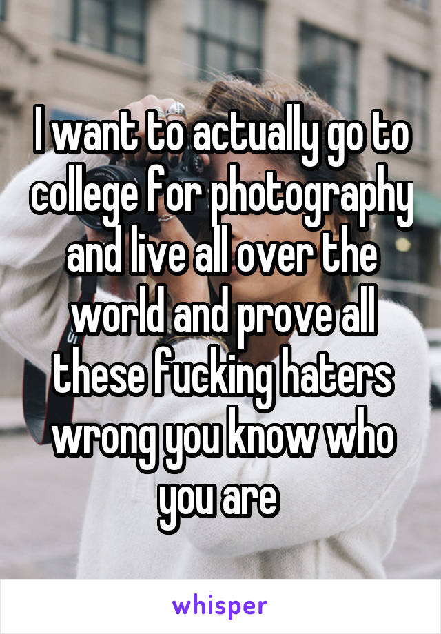 I want to actually go to college for photography and live all over the world and prove all these fucking haters wrong you know who you are 