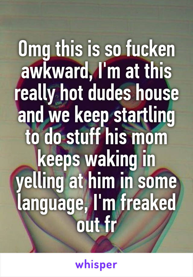 Omg this is so fucken awkward, I'm at this really hot dudes house and we keep startling to do stuff his mom keeps waking in yelling at him in some language, I'm freaked out fr