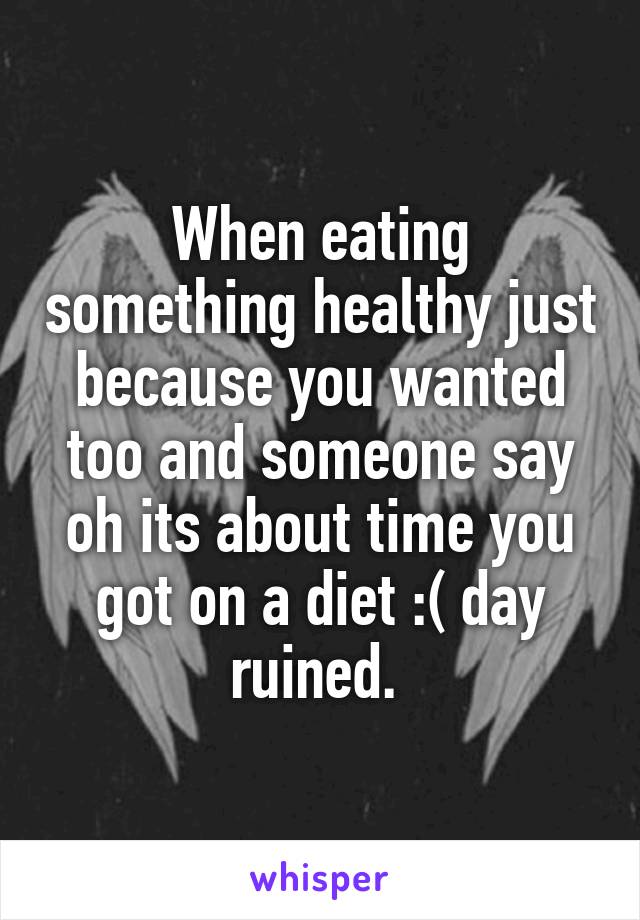 When eating something healthy just because you wanted too and someone say oh its about time you got on a diet :( day ruined. 