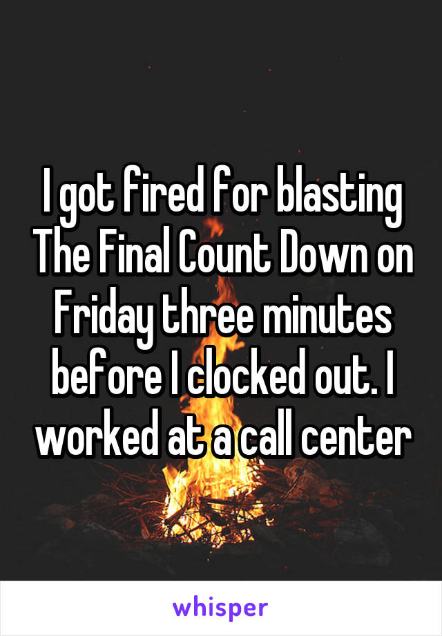 I got fired for blasting The Final Count Down on Friday three minutes before I clocked out. I worked at a call center