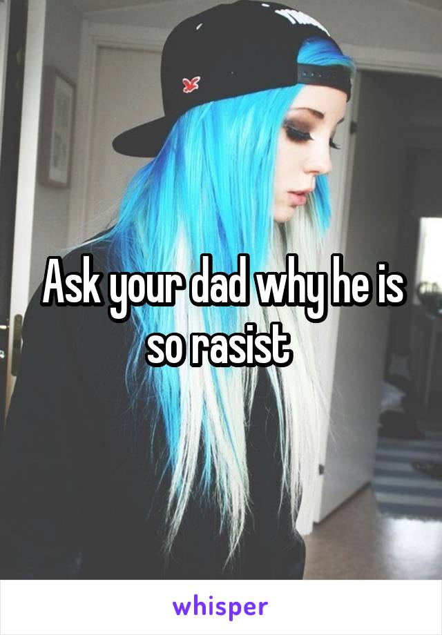 Ask your dad why he is so rasist 