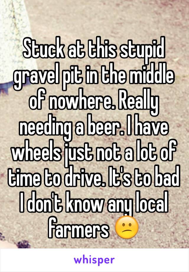 Stuck at this stupid gravel pit in the middle of nowhere. Really needing a beer. I have wheels just not a lot of time to drive. It's to bad I don't know any local farmers 😕