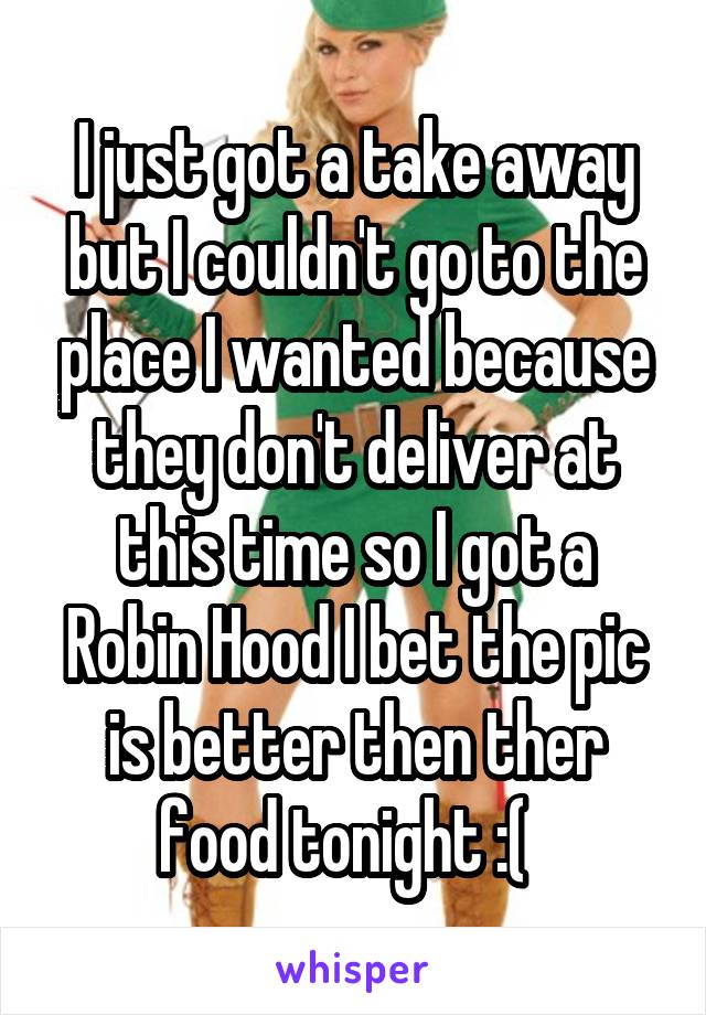 I just got a take away but I couldn't go to the place I wanted because they don't deliver at this time so I got a Robin Hood I bet the pic is better then ther food tonight :(  