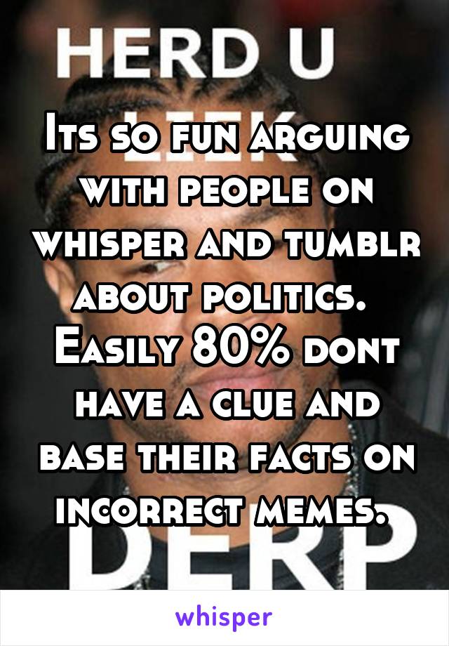 Its so fun arguing with people on whisper and tumblr about politics.  Easily 80% dont have a clue and base their facts on incorrect memes. 