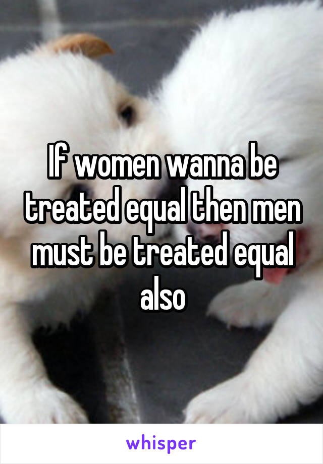 If women wanna be treated equal then men must be treated equal also