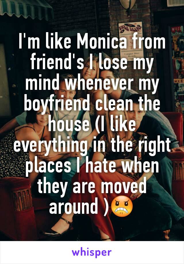 I'm like Monica from friend's I lose my mind whenever my boyfriend clean the house (I like everything in the right places I hate when they are moved around )😠