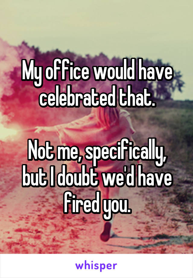 My office would have celebrated that.

Not me, specifically, but I doubt we'd have fired you.